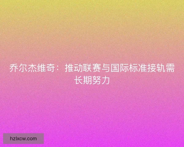 乔尔杰维奇：推动联赛与国际标准接轨需长期努力