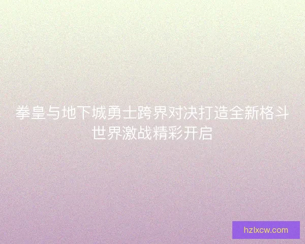 拳皇与地下城勇士跨界对决打造全新格斗世界激战精彩开启