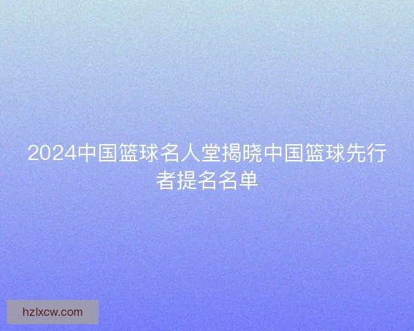 2024中国篮球名人堂揭晓中国篮球先行者提名名单