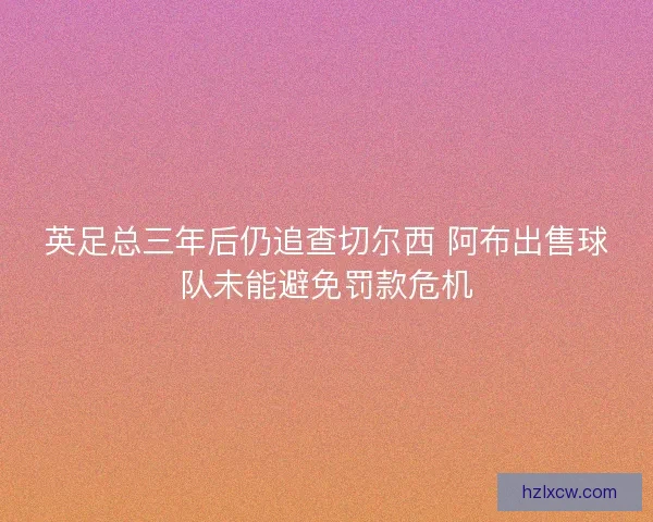 英足总三年后仍追查切尔西 阿布出售球队未能避免罚款危机 英足总三年后仍追查切尔西 阿布出售球队未能避免罚款危机