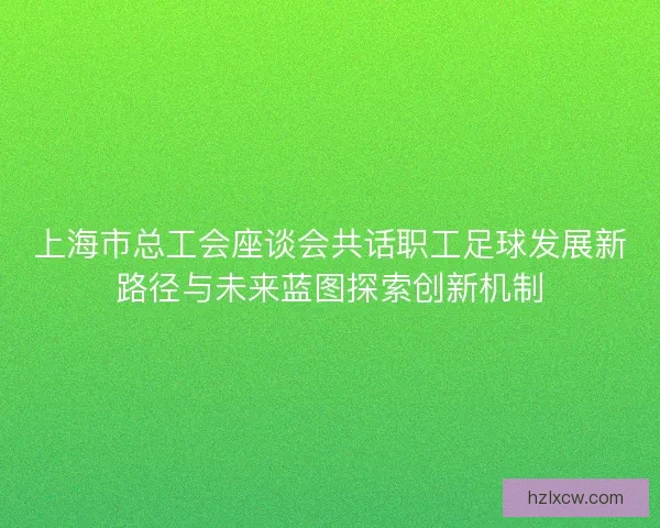 上海市总工会座谈会共话职工足球发展新路径与未来蓝图探索创新机制