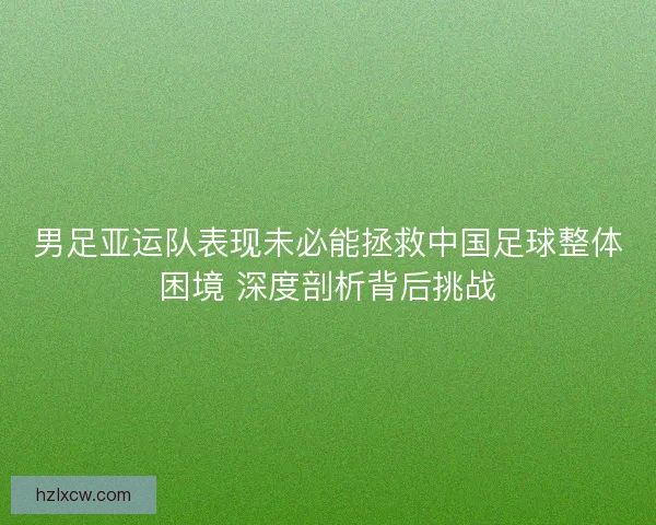 男足亚运队表现未必能拯救中国足球整体困境 深度剖析背后挑战 男足亚运队表现未必能拯救中国足球整体困境 深度剖析背后挑战