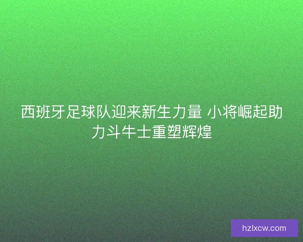 西班牙足球队迎来新生力量 小将崛起助力斗牛士重塑辉煌 西班牙足球队迎来新生力量 小将崛起助力斗牛士重塑辉煌