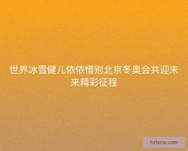 世界冰雪健儿依依惜别北京冬奥会共迎未来精彩征程
