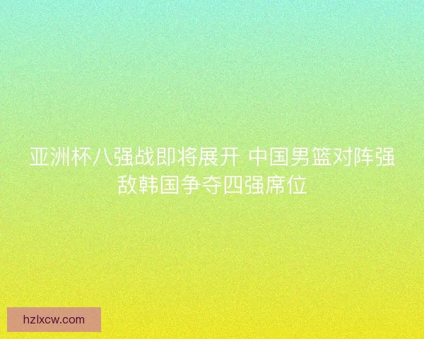 亚洲杯八强战即将展开 中国男篮对阵强敌韩国争夺四强席位 亚洲杯八强战即将展开 中国男篮对阵强敌韩国争夺四强席位