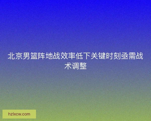 北京男篮阵地战效率低下关键时刻亟需战术调整 北京男篮阵地战效率低下关键时刻亟需战术调整