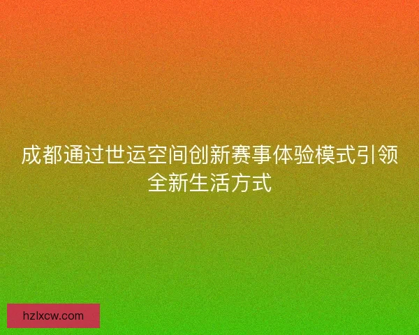 成都通过世运空间创新赛事体验模式引领全新生活方式 成都通过世运空间创新赛事体验模式引领全新生活方式