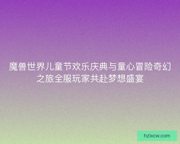 魔兽世界儿童节欢乐庆典与童心冒险奇幻之旅全服玩家共赴梦想盛宴 魔兽世界儿童节欢乐庆典与童心冒险奇幻之旅全服玩家共赴梦想盛宴