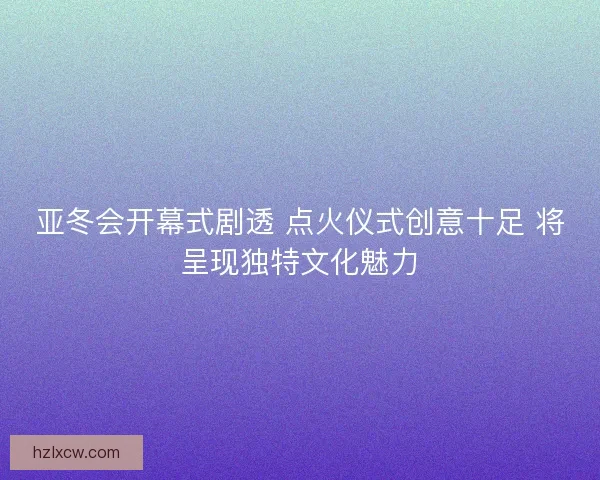 亚冬会开幕式剧透 点火仪式创意十足 将呈现独特文化魅力 亚冬会开幕式剧透 点火仪式创意十足 将呈现独特文化魅力