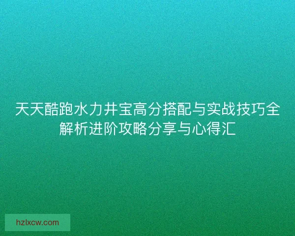 天天酷跑水力井宝高分搭配与实战技巧全解析进阶攻略分享与心得汇