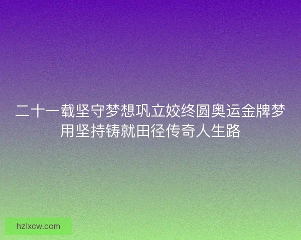 二十一载坚守梦想巩立姣终圆奥运金牌梦用坚持铸就田径传奇人生路