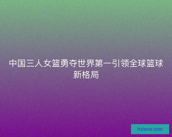 中国三人女篮勇夺世界第一引领全球篮球新格局
