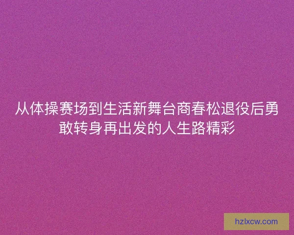 从体操赛场到生活新舞台商春松退役后勇敢转身再出发的人生路精彩 从体操赛场到生活新舞台商春松退役后勇敢转身再出发的人生路精彩
