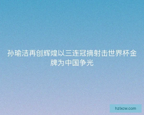 孙瑜洁再创辉煌以三连冠摘射击世界杯金牌为中国争光