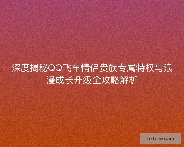 深度揭秘QQ飞车情侣贵族专属特权与浪漫成长升级全攻略解析 深度揭秘QQ飞车情侣贵族专属特权与浪漫成长升级全攻略解析