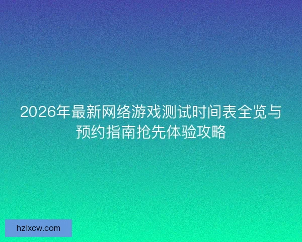 2026年最新网络游戏测试时间表全览与预约指南抢先体验攻略 2026年最新网络游戏测试时间表全览与预约指南抢先体验攻略