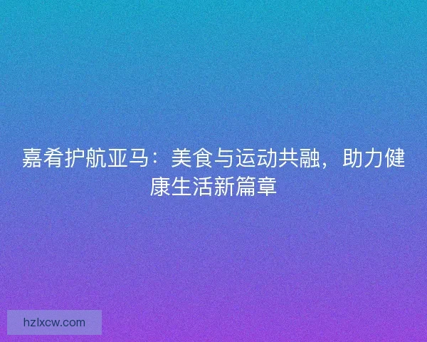 嘉肴护航亚马:美食与运动共融,助力健康生活新篇章 嘉肴护航亚马:美食与运动共融,助力健康生活新篇章