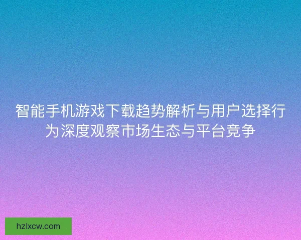智能手机游戏下载趋势解析与用户选择行为深度观察市场生态与平台竞争 智能手机游戏下载趋势解析与用户选择行为深度观察市场生态与平台竞争