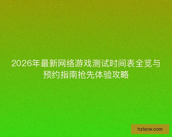 2026年最新网络游戏测试时间表全览与预约指南抢先体验攻略