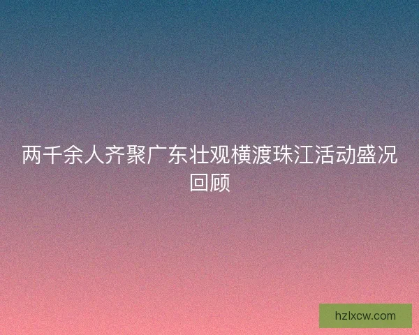 两千余人齐聚广东壮观横渡珠江活动盛况回顾 两千余人齐聚广东壮观横渡珠江活动盛况回顾