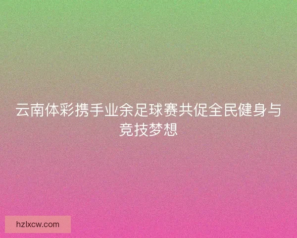 云南体彩携手业余足球赛共促全民健身与竞技梦想 云南体彩携手业余足球赛共促全民健身与竞技梦想
