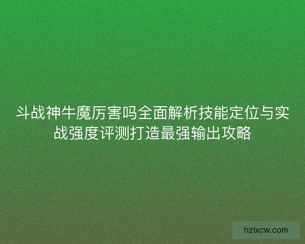斗战神牛魔厉害吗全面解析技能定位与实战强度评测打造最强输出攻略
